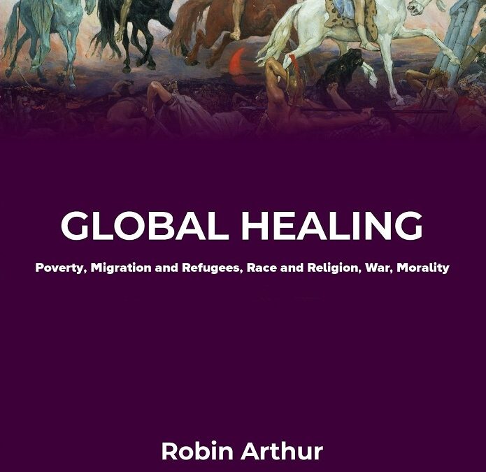 Global Healing: Poverty, Migration and Refugees, Race and Religion, War, Morality by Robin Arthur