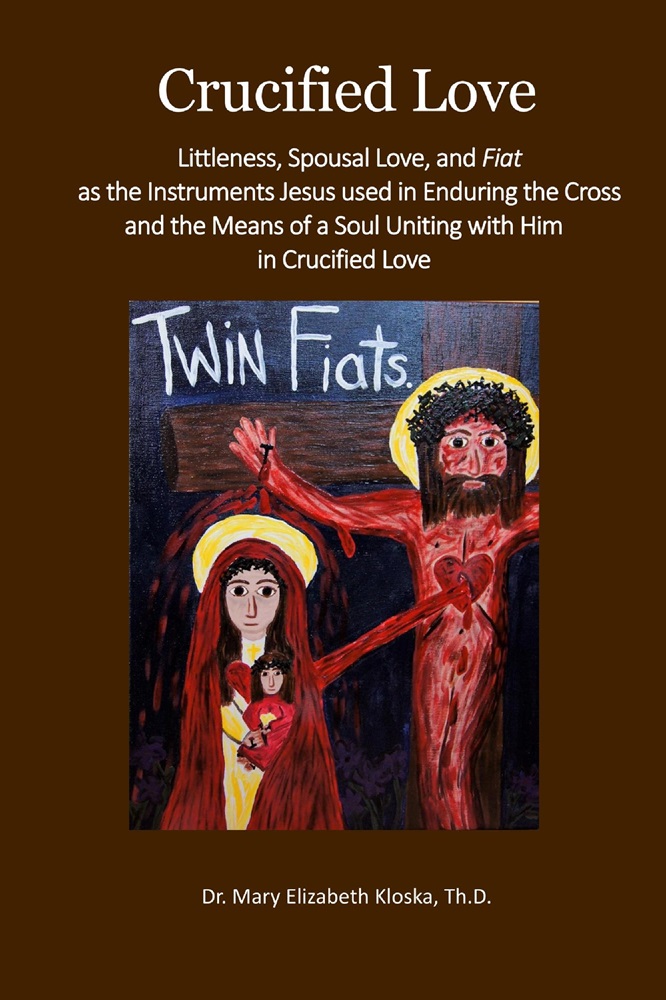 Crucified Love: Littleness, Spousal Love, and Fiat as the Instruments Jesus used in Enduring the Cross and the Means of a Soul Uniting with Him in Crucified Love by Dr. Mary Kloska